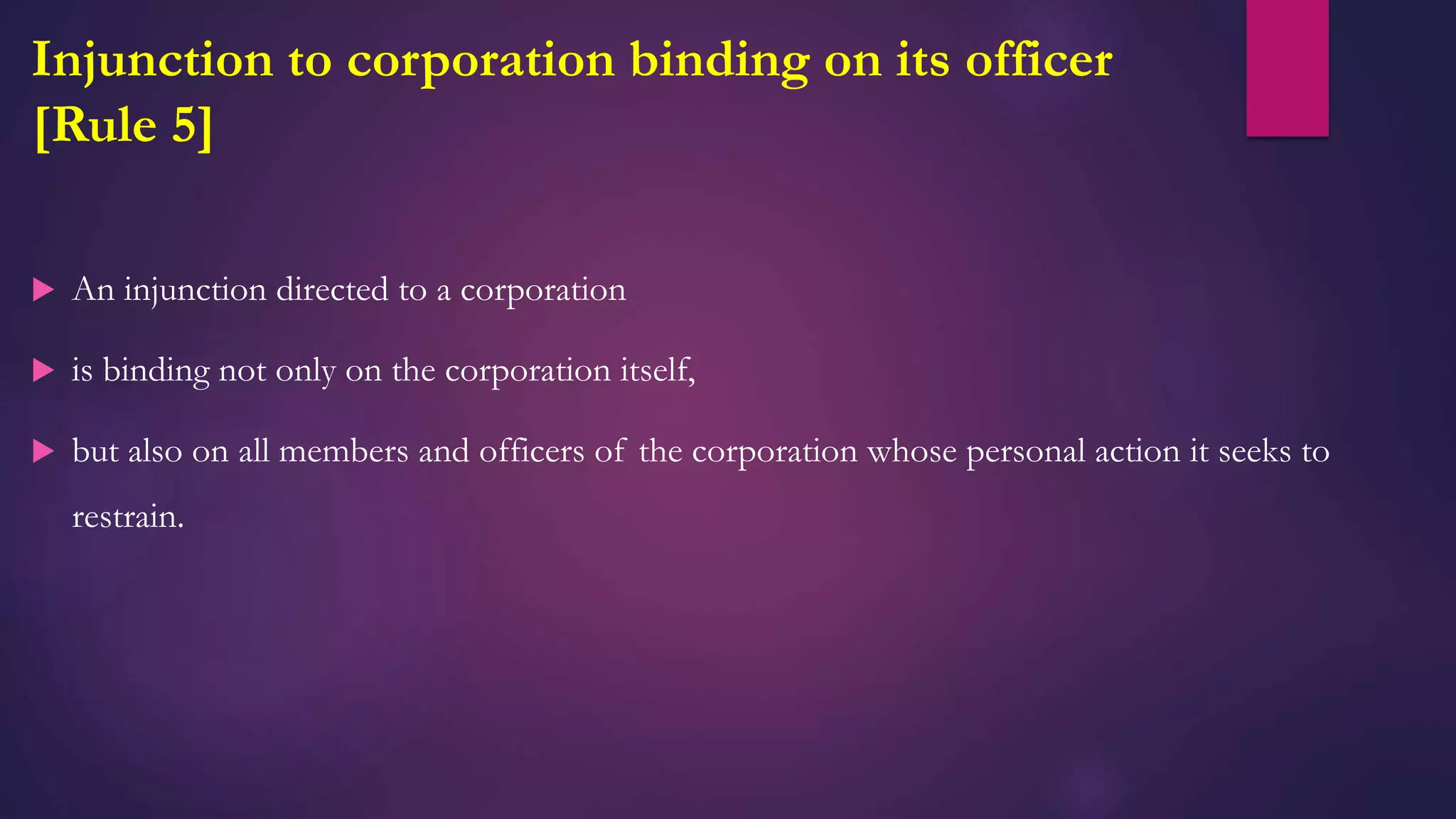 Injunction to corporation binding on its officer
[Rule 5]
 An injunction directed to a corporation
 is binding not only on the corporation itself,
 but also on all members and officers of the corporation whose personal action it seeks to
restrain.
 