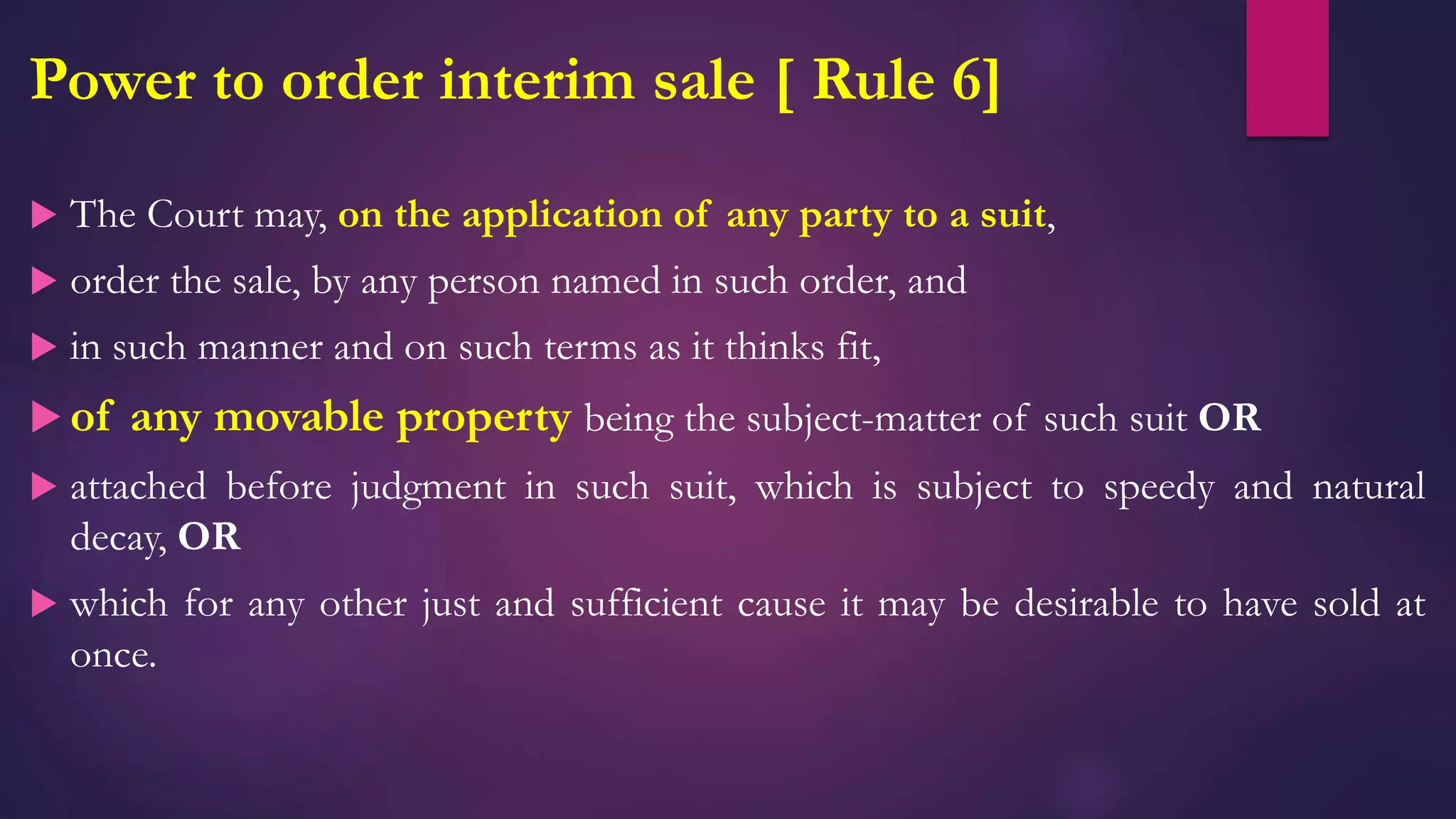 Power to order interim sale [ Rule 6]
 The Court may, on the application of any party to a suit,
 order the sale, by any person named in such order, and
 in such manner and on such terms as it thinks fit,
 of any movable property being the subject-matter of such suit OR
 attached before judgment in such suit, which is subject to speedy and natural
decay, OR
 which for any other just and sufficient cause it may be desirable to have sold at
once.
 