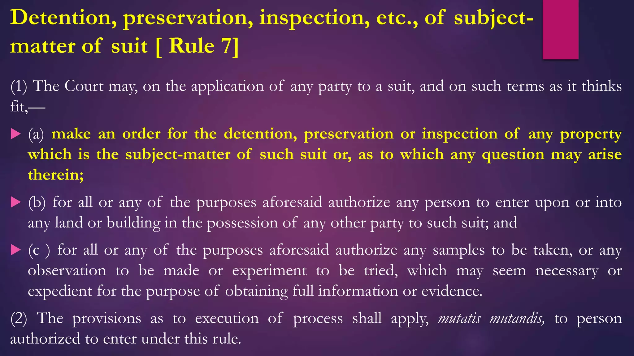 Detention, preservation, inspection, etc., of subject-
matter of suit [ Rule 7]
(1) The Court may, on the application of any party to a suit, and on such terms as it thinks
fit,—
 (a) make an order for the detention, preservation or inspection of any property
which is the subject-matter of such suit or, as to which any question may arise
therein;
 (b) for all or any of the purposes aforesaid authorize any person to enter upon or into
any land or building in the possession of any other party to such suit; and
 (c ) for all or any of the purposes aforesaid authorize any samples to be taken, or any
observation to be made or experiment to be tried, which may seem necessary or
expedient for the purpose of obtaining full information or evidence.
(2) The provisions as to execution of process shall apply, mutatis mutandis, to person
authorized to enter under this rule.
 