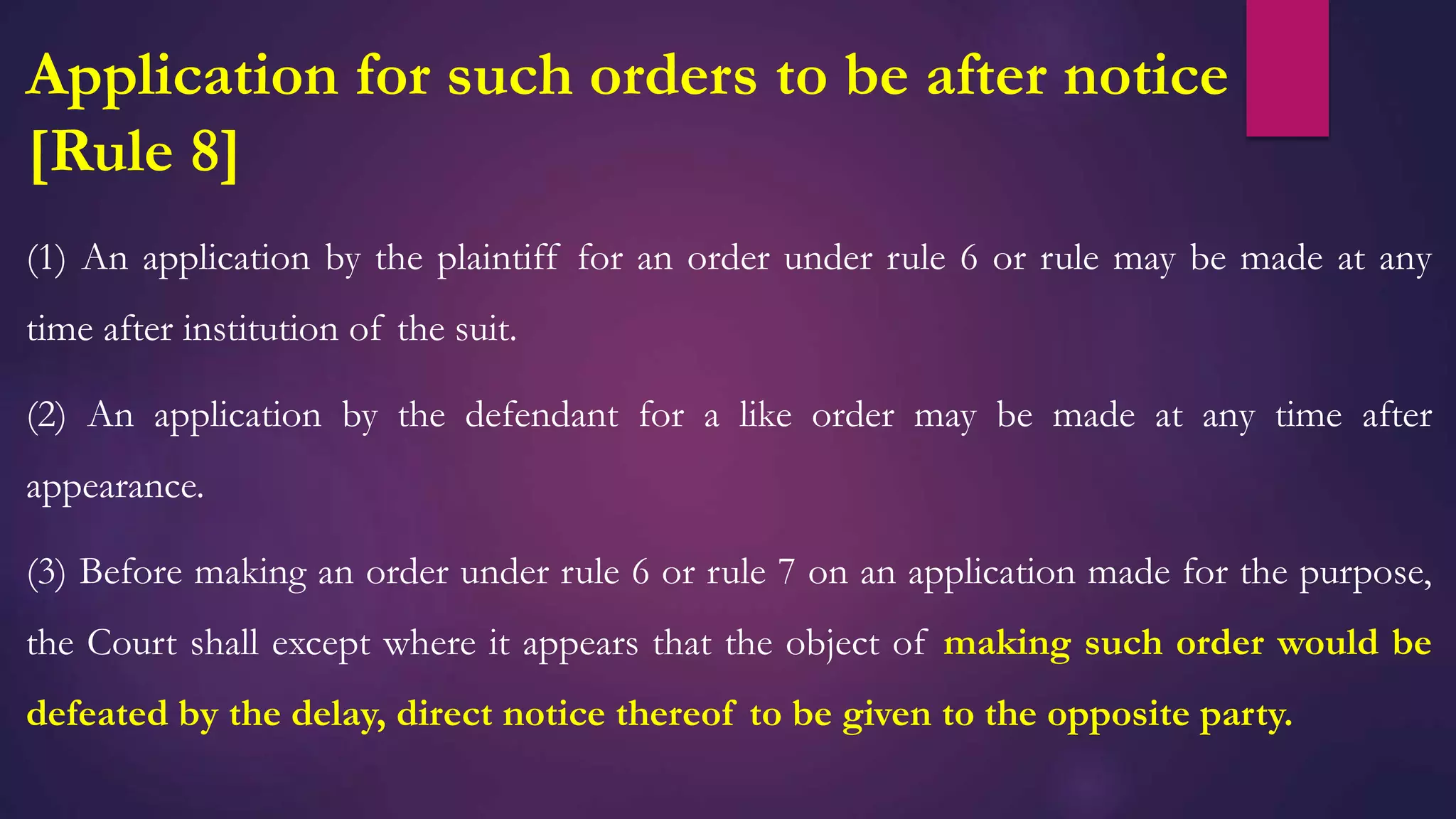 Application for such orders to be after notice
[Rule 8]
(1) An application by the plaintiff for an order under rule 6 or rule may be made at any
time after institution of the suit.
(2) An application by the defendant for a like order may be made at any time after
appearance.
(3) Before making an order under rule 6 or rule 7 on an application made for the purpose,
the Court shall except where it appears that the object of making such order would be
defeated by the delay, direct notice thereof to be given to the opposite party.
 