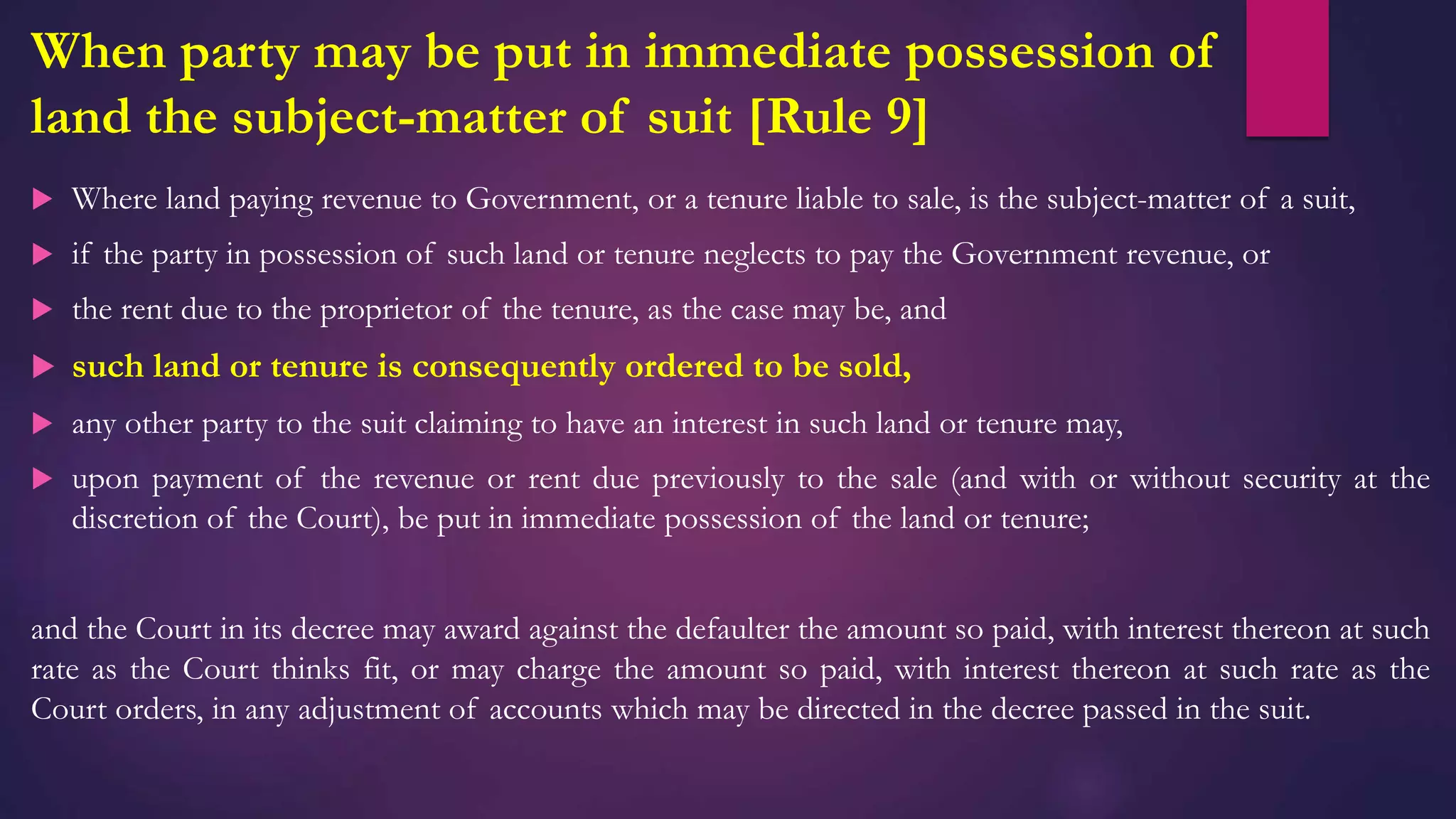 When party may be put in immediate possession of
land the subject-matter of suit [Rule 9]
 Where land paying revenue to Government, or a tenure liable to sale, is the subject-matter of a suit,
 if the party in possession of such land or tenure neglects to pay the Government revenue, or
 the rent due to the proprietor of the tenure, as the case may be, and
 such land or tenure is consequently ordered to be sold,
 any other party to the suit claiming to have an interest in such land or tenure may,
 upon payment of the revenue or rent due previously to the sale (and with or without security at the
discretion of the Court), be put in immediate possession of the land or tenure;
and the Court in its decree may award against the defaulter the amount so paid, with interest thereon at such
rate as the Court thinks fit, or may charge the amount so paid, with interest thereon at such rate as the
Court orders, in any adjustment of accounts which may be directed in the decree passed in the suit.
 