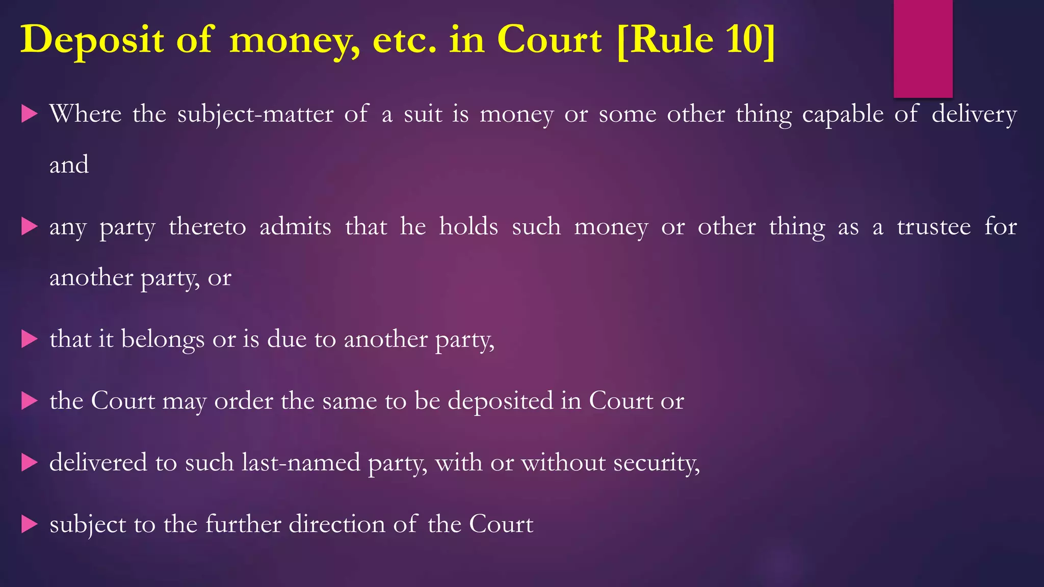Deposit of money, etc. in Court [Rule 10]
 Where the subject-matter of a suit is money or some other thing capable of delivery
and
 any party thereto admits that he holds such money or other thing as a trustee for
another party, or
 that it belongs or is due to another party,
 the Court may order the same to be deposited in Court or
 delivered to such last-named party, with or without security,
 subject to the further direction of the Court
 