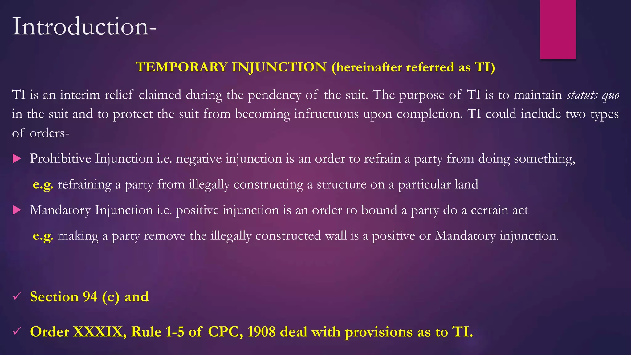 Introduction-
TEMPORARY INJUNCTION (hereinafter referred as TI)
TI is an interim relief claimed during the pendency of the suit. The purpose of TI is to maintain statuts quo
in the suit and to protect the suit from becoming infructuous upon completion. TI could include two types
of orders-
 Prohibitive Injunction i.e. negative injunction is an order to refrain a party from doing something,
e.g. refraining a party from illegally constructing a structure on a particular land
 Mandatory Injunction i.e. positive injunction is an order to bound a party do a certain act
e.g. making a party remove the illegally constructed wall is a positive or Mandatory injunction.
 Section 94 (c) and
 Order XXXIX, Rule 1-5 of CPC, 1908 deal with provisions as to TI.
 