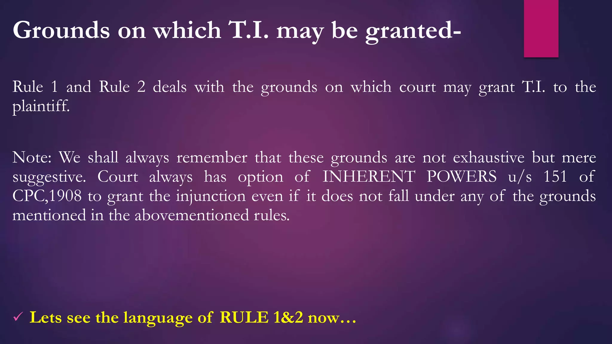 Grounds on which T.I. may be granted-
Rule 1 and Rule 2 deals with the grounds on which court may grant T.I. to the
plaintiff.
Note: We shall always remember that these grounds are not exhaustive but mere
suggestive. Court always has option of INHERENT POWERS u/s 151 of
CPC,1908 to grant the injunction even if it does not fall under any of the grounds
mentioned in the abovementioned rules.
 Lets see the language of RULE 1&2 now…
 