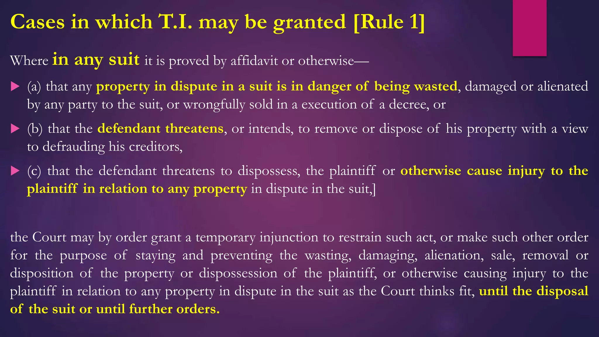 Cases in which T.I. may be granted [Rule 1]
Where in any suit it is proved by affidavit or otherwise—
 (a) that any property in dispute in a suit is in danger of being wasted, damaged or alienated
by any party to the suit, or wrongfully sold in a execution of a decree, or
 (b) that the defendant threatens, or intends, to remove or dispose of his property with a view
to defrauding his creditors,
 (c) that the defendant threatens to dispossess, the plaintiff or otherwise cause injury to the
plaintiff in relation to any property in dispute in the suit,]
the Court may by order grant a temporary injunction to restrain such act, or make such other order
for the purpose of staying and preventing the wasting, damaging, alienation, sale, removal or
disposition of the property or dispossession of the plaintiff, or otherwise causing injury to the
plaintiff in relation to any property in dispute in the suit as the Court thinks fit, until the disposal
of the suit or until further orders.
 