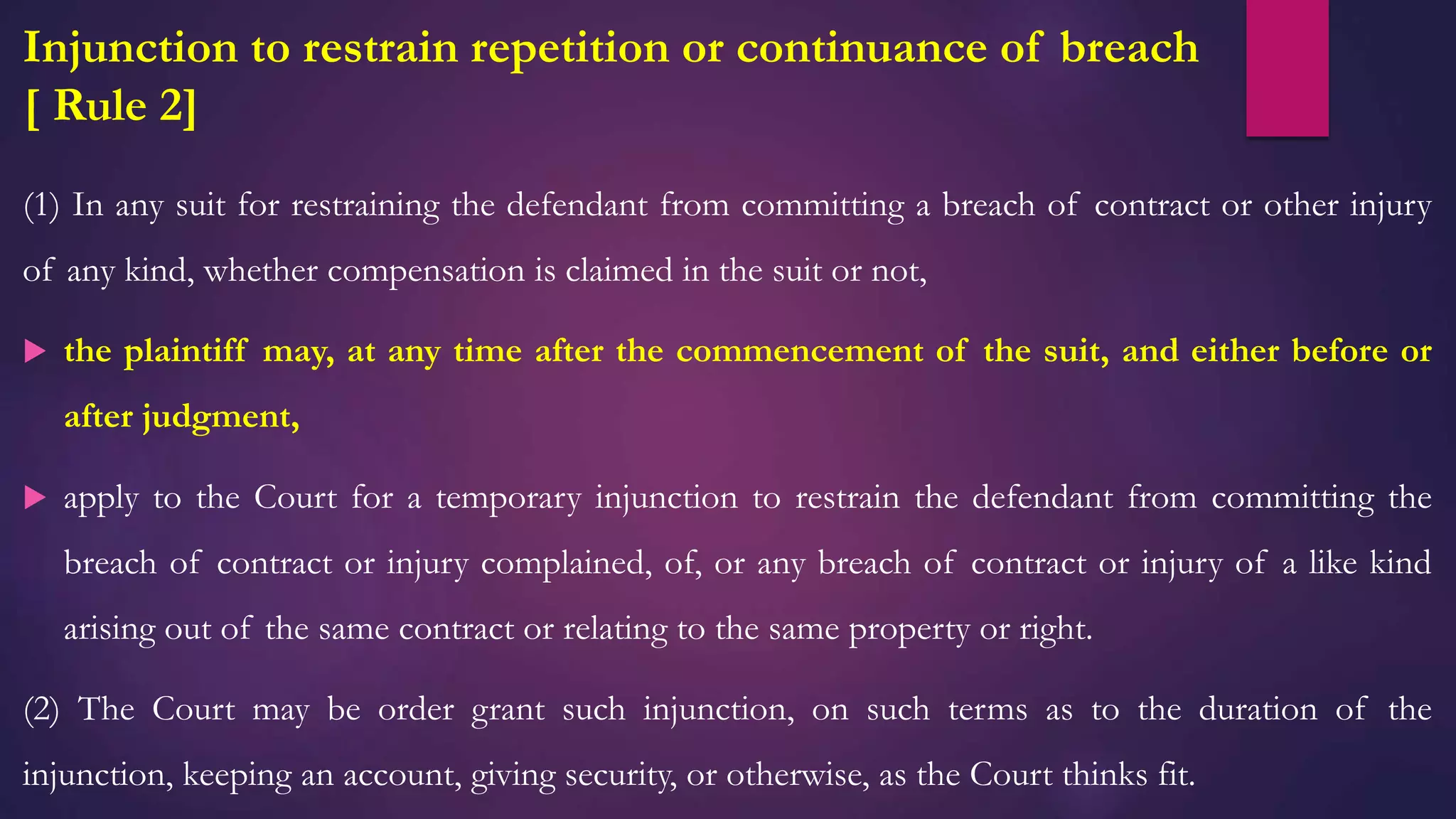 Injunction to restrain repetition or continuance of breach
[ Rule 2]
(1) In any suit for restraining the defendant from committing a breach of contract or other injury
of any kind, whether compensation is claimed in the suit or not,
 the plaintiff may, at any time after the commencement of the suit, and either before or
after judgment,
 apply to the Court for a temporary injunction to restrain the defendant from committing the
breach of contract or injury complained, of, or any breach of contract or injury of a like kind
arising out of the same contract or relating to the same property or right.
(2) The Court may be order grant such injunction, on such terms as to the duration of the
injunction, keeping an account, giving security, or otherwise, as the Court thinks fit.
 