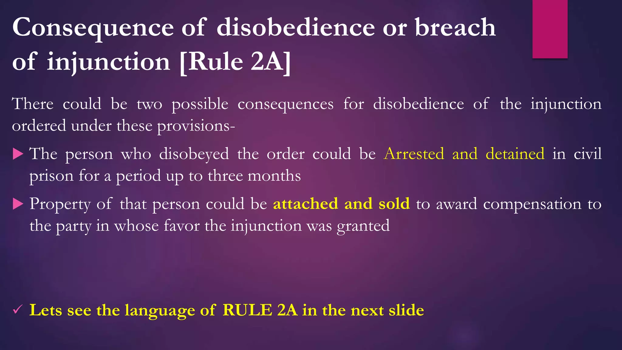 Consequence of disobedience or breach
of injunction [Rule 2A]
There could be two possible consequences for disobedience of the injunction
ordered under these provisions-
 The person who disobeyed the order could be Arrested and detained in civil
prison for a period up to three months
 Property of that person could be attached and sold to award compensation to
the party in whose favor the injunction was granted
 Lets see the language of RULE 2A in the next slide
 