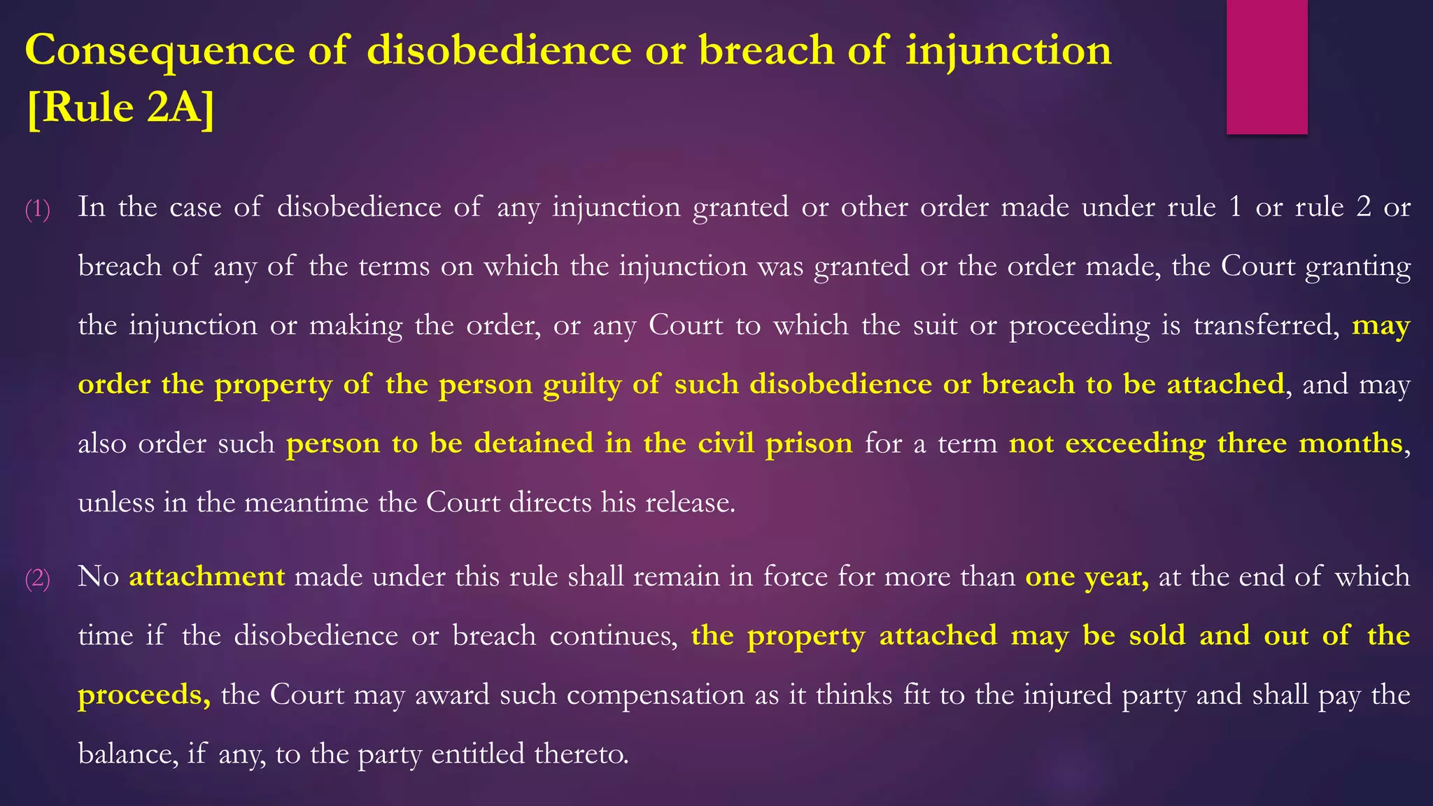 Consequence of disobedience or breach of injunction
[Rule 2A]
(1) In the case of disobedience of any injunction granted or other order made under rule 1 or rule 2 or
breach of any of the terms on which the injunction was granted or the order made, the Court granting
the injunction or making the order, or any Court to which the suit or proceeding is transferred, may
order the property of the person guilty of such disobedience or breach to be attached, and may
also order such person to be detained in the civil prison for a term not exceeding three months,
unless in the meantime the Court directs his release.
(2) No attachment made under this rule shall remain in force for more than one year, at the end of which
time if the disobedience or breach continues, the property attached may be sold and out of the
proceeds, the Court may award such compensation as it thinks fit to the injured party and shall pay the
balance, if any, to the party entitled thereto.
 