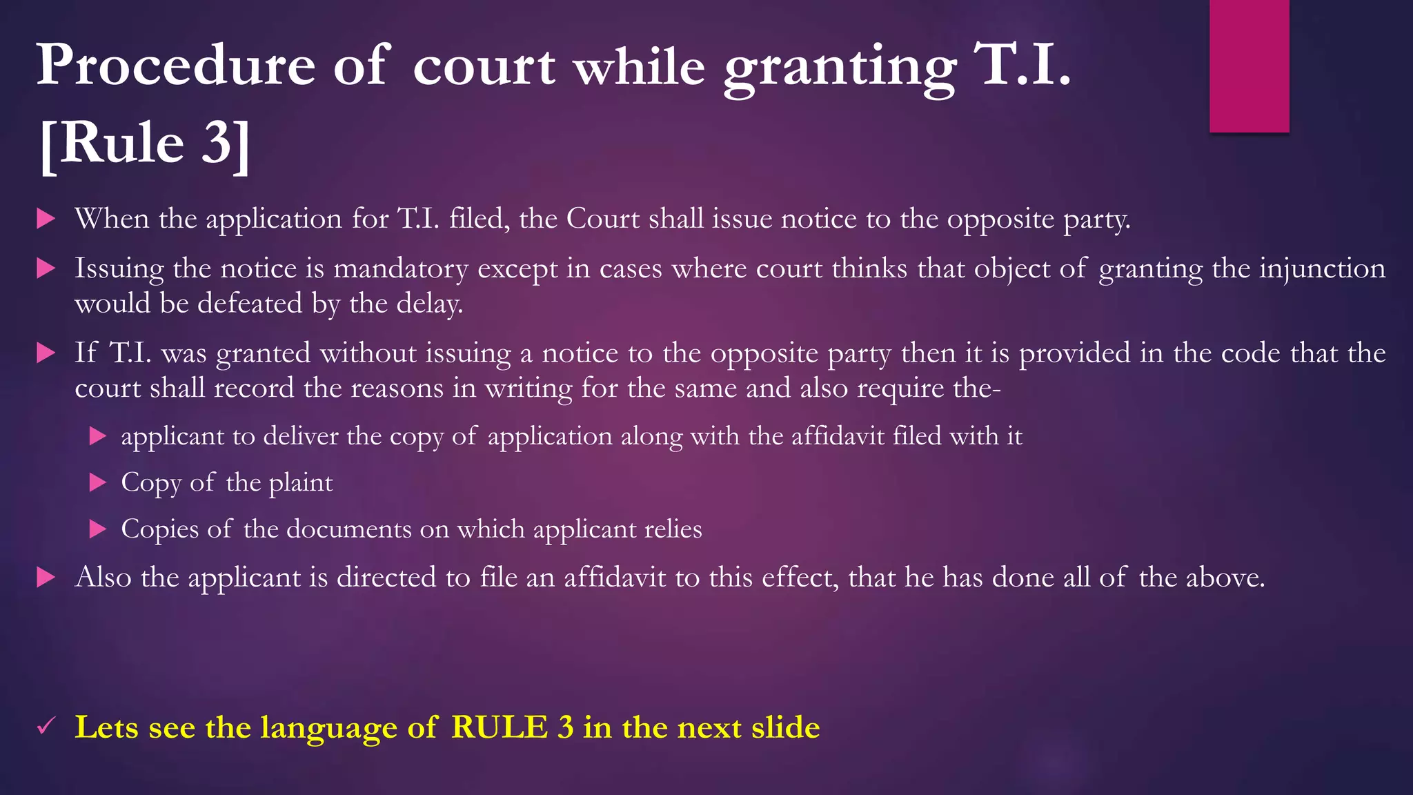 Procedure of court while granting T.I.
[Rule 3]
 When the application for T.I. filed, the Court shall issue notice to the opposite party.
 Issuing the notice is mandatory except in cases where court thinks that object of granting the injunction
would be defeated by the delay.
 If T.I. was granted without issuing a notice to the opposite party then it is provided in the code that the
court shall record the reasons in writing for the same and also require the-
 applicant to deliver the copy of application along with the affidavit filed with it
 Copy of the plaint
 Copies of the documents on which applicant relies
 Also the applicant is directed to file an affidavit to this effect, that he has done all of the above.
 Lets see the language of RULE 3 in the next slide
 