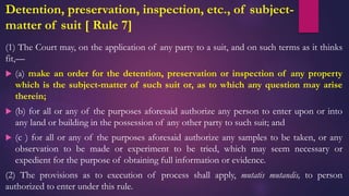 Detention, preservation, inspection, etc., of subject-
matter of suit [ Rule 7]
(1) The Court may, on the application of any party to a suit, and on such terms as it thinks
fit,—
 (a) make an order for the detention, preservation or inspection of any property
which is the subject-matter of such suit or, as to which any question may arise
therein;
 (b) for all or any of the purposes aforesaid authorize any person to enter upon or into
any land or building in the possession of any other party to such suit; and
 (c ) for all or any of the purposes aforesaid authorize any samples to be taken, or any
observation to be made or experiment to be tried, which may seem necessary or
expedient for the purpose of obtaining full information or evidence.
(2) The provisions as to execution of process shall apply, mutatis mutandis, to person
authorized to enter under this rule.
 