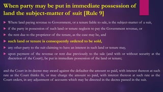 When party may be put in immediate possession of
land the subject-matter of suit [Rule 9]
 Where land paying revenue to Government, or a tenure liable to sale, is the subject-matter of a suit,
 if the party in possession of such land or tenure neglects to pay the Government revenue, or
 the rent due to the proprietor of the tenure, as the case may be, and
 such land or tenure is consequently ordered to be sold,
 any other party to the suit claiming to have an interest in such land or tenure may,
 upon payment of the revenue or rent due previously to the sale (and with or without security at the
discretion of the Court), be put in immediate possession of the land or tenure;
and the Court in its decree may award against the defaulter the amount so paid, with interest thereon at such
rate as the Court thinks fit, or may charge the amount so paid, with interest thereon at such rate as the
Court orders, in any adjustment of accounts which may be directed in the decree passed in the suit.
 