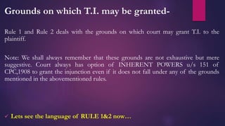 Grounds on which T.I. may be granted-
Rule 1 and Rule 2 deals with the grounds on which court may grant T.I. to the
plaintiff.
Note: We shall always remember that these grounds are not exhaustive but mere
suggestive. Court always has option of INHERENT POWERS u/s 151 of
CPC,1908 to grant the injunction even if it does not fall under any of the grounds
mentioned in the abovementioned rules.
 Lets see the language of RULE 1&2 now…
 