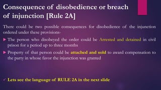 Consequence of disobedience or breach
of injunction [Rule 2A]
There could be two possible consequences for disobedience of the injunction
ordered under these provisions-
 The person who disobeyed the order could be Arrested and detained in civil
prison for a period up to three months
 Property of that person could be attached and sold to award compensation to
the party in whose favor the injunction was granted
 Lets see the language of RULE 2A in the next slide
 