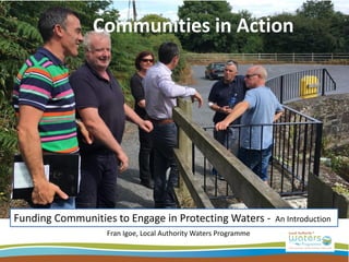 Communities in Action
Funding Communities to Engage in Protecting Waters - An Introduction
Fran Igoe, Local Authority Waters Programme
 