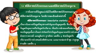 1.4 สถิติศาสตร์เชิงพรรณนาและสถิติศาสตร์เชิงอนุมาน
สถิติศาสตร์เชิงพรรณนา (Descriptive statistic)
เป็นการวิเคราะห์ข้อมูลที่สรุปสาระสาคัญของข้อมูลชุดหนึ่ง ซึ่งเป็น
ข้อมูลเชิงคุณภาพหรือข้อมูลเชิงปริมาณ เพื่ออธิบายลักษณะหรือสภาพ
ของข้อมูลชุดนั้นว่าเป็นอย่างไรโดยทั่วไปข้อมูลเชิงคุณภาพจะใช้การนาเสนอ
ด้วยตารางความถี่ แผนภูมิแท่ง ฐานนิยม และอื่น ๆ ส่วนข้อมูลเชิง
ปริมาณจะใช้การนาเสนอด้วยฮิสโทแกรม แผนภาพกล่องค่าต่าสุด ค่าสูงสุด
ค่าเฉลี่ย และอื่น ๆ
การวิเคราะห์ข้อมูลแบ่งได้เป็นสถิติศาสตร์เชิงพรรณนาและ
สถิติศาสตร์เชิงอนุมาน โดยมีรายละเอียดดังต่อไปนี้
 