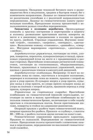 14
проползанием. Овладение техникой бегового шага в разно-
видностях бега в медленном, среднем и быстром темпе; бег с
изменением направления. Лазанье по гимнастической стен-
ке различными способами и с различной направленностью
передвижения. Лазанье по гимнастическому канату произ-
вольным способом. Преодоление полосы препятствий с ис-
пользованием разных способов передвижения.
Гимнастика с основами акробатики. Организующие
команды и приемы: построение и перестроение в шеренгу
и колонну; размыкание приставным шагом; повороты на
месте и в движении; передвижение в колонне по прямой,
по кругу, змейкой. Строевые упражнения. Изучение поня-
тий «строй», «колонна», «шеренга», «интервал», «дистан-
ция». Выполнение команд «становись», «равняйсь», «смир-
но». Фигурная маршировка «противоход», «диагональ»,
«змейка».
Акробатические упражнения, состоящие из стоек, упо-
ров, поворотов, перекатов, кувырков (вперед и назад), прыж-
ковых упражнений (стоя на месте и с продвижением в раз-
ные стороны). Простейшие композиции ритмической гимна-
стики, состоящие из стилизованных, общеразвивающих,
беговых, прыжковых и танцевальных упражнений, выпол-
няемых с различным темпом и амплитудой движений.
Акробатические комбинации. Например: 1) мост из по-
ложения лежа на спине, опуститься в исходное положение,
переворот в положение лежа на животе, прыжок с опорой на
руки в упор присев; 2) кувырок вперед в упор присев, кувы-
рок назад в упор присев, из упора присев кувырок назад до
упора на коленях с опорой на руки, прыжком переход в упор
присев, кувырок вперед.
Упражнения на спортивных снарядах. Простейшие
комбинации на гимнастической (низкой) перекладине, со-
стоящие из висов и махов; простейшие комбинации на на-
польном гимнастическом бревне, включающие в себя ходьбу
простым и стилизованным шагом, боком приставными ша-
гами, повороты и стойки на удержание равновесия.
Опорный прыжок с разбега через гимнастический козел,
опорные прыжки без разбега. Прыжки «в глубину», с высоты
80—100 см, с разбега толчком двумя ногами на канат в вис.
Гимнастические упражнения прикладного характера.
Прыжки со скакалкой. Передвижение по гимнастической
стенке. Преодоление полосы препятствий с элементами лаза-
нья и перелезания, передвижение по наклонной гимнастиче-
ской скамейке.
 