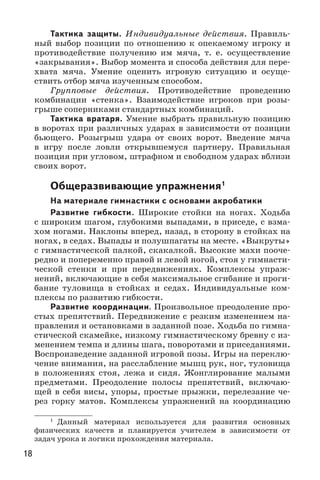 18
Тактика защиты. Индивидуальные действия. Правиль-
ный выбор позиции по отношению к опекаемому игроку и
противодействие получению им мяча, т. е. осуществление
«закрывания». Выбор момента и способа действия для пере-
хвата мяча. Умение оценить игровую ситуацию и осуще-
ствить отбор мяча изученным способом.
Групповые действия. Противодействие проведению
комбинации «стенка». Взаимодействие игроков при розы-
грыше соперниками стандартных комбинаций.
Тактика вратаря. Умение выбрать правильную позицию
в воротах при различных ударах в зависимости от позиции
бьющего. Розыгрыш удара от своих ворот. Введение мяча
в игру после ловли открывшемуся партнеру. Правильная
позиция при угловом, штрафном и свободном ударах вблизи
своих ворот.
Общеразвивающие упражнения1
На материале гимнастики с основами акробатики
Развитие гибкости. Широкие стойки на ногах. Ходьба
с широким шагом, глубокими выпадами, в приседе, с взма-
хом ногами. Наклоны вперед, назад, в сторону в стойках на
ногах, в седах. Выпады и полушпагаты на месте. «Выкруты»
с гимнастической палкой, скакалкой. Высокие махи пооче-
редно и попеременно правой и левой ногой, стоя у гимнасти-
ческой стенки и при передвижениях. Комплексы упраж-
нений, включающие в себя максимальное сгибание и проги-
бание туловища в стойках и седах. Индивидуальные ком-
плексы по развитию гибкости.
Развитие координации. Произвольное преодоление про-
стых препятствий. Передвижение с резким изменением на-
правления и остановками в заданной позе. Ходьба по гимна-
стической скамейке, низкому гимнастическому бревну с из-
менением темпа и длины шага, поворотами и приседаниями.
Воспроизведение заданной игровой позы. Игры на переклю-
чение внимания, на расслабление мышц рук, ног, туловища
в положениях стоя, лежа и сидя. Жонглирование малыми
предметами. Преодоление полосы препятствий, включаю-
щей в себя висы, упоры, простые прыжки, перелезание че-
рез горку матов. Комплексы упражнений на координацию
1
	Данный материал используется для развития основных
физических качеств и планируется учителем в зависимости от
задач урока и логики прохождения материала.
 