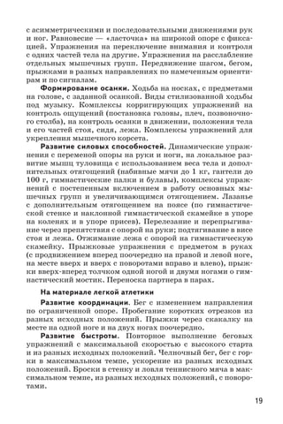 19
с асимметрическими и последовательными движениями рук
и ног. Равновесие — «ласточка» на широкой опоре с фикса-
цией. Упражнения на переключение внимания и контроля
с одних частей тела на другие. Упражнения на расслабление
отдельных мышечных групп. Передвижение шагом, бегом,
прыжками в разных направлениях по намеченным ориенти-
рам и по сигналам.
Формирование осанки. Ходьба на носках, с предметами
на голове, с заданной осанкой. Виды стилизованной ходьбы
под музыку. Комплексы корригирующих упражнений на
контроль ощущений (постановка головы, плеч, позвоночно-
го столба), на контроль осанки в движении, положения тела
и его частей стоя, сидя, лежа. Комплексы упражнений для
укрепления мышечного корсета.
Развитие силовых способностей. Динамические упраж-
нения с переменой опоры на руки и ноги, на локальное раз-
витие мышц туловища с использованием веса тела и допол-
нительных отягощений (набивные мячи до 1 кг, гантели до
100 г, гимнастические палки и булавы), комплексы упраж-
нений с постепенным включением в работу основных мы-
шечных групп и увеличивающимся отягощением. Лазанье
с дополнительным отягощением на поясе (по гимнастиче-
ской стенке и наклонной гимнастической скамейке в упоре
на коленях и в упоре присев). Перелезание и перепрыгива-
ние через препятствия с опорой на руки; подтягивание в висе
стоя и лежа. Отжимание лежа с опорой на гимнастическую
скамейку. Прыжковые упражнения с предметом в руках
(с продвижением вперед поочередно на правой и левой ноге,
на месте вверх и вверх с поворотами вправо и влево), прыж-
ки вверх-вперед толчком одной ногой и двумя ногами о гим-
настический мостик. Переноска партнера в парах.
На материале легкой атлетики
Развитие координации. Бег с изменением направления
по ограниченной опоре. Пробегание коротких отрезков из
разных исходных положений. Прыжки через скакалку на
месте на одной ноге и на двух ногах поочередно.
Развитие быстроты. Повторное выполнение беговых
упражнений с максимальной скоростью с высокого старта
и из разных исходных положений. Челночный бег, бег с гор-
ки в максимальном темпе, ускорение из разных исходных
положений. Броски в стенку и ловля теннисного мяча в мак-
симальном темпе, из разных исходных положений, с поворо-
тами.
 