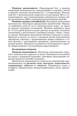 Развитие выносливости. Равномерный бег в режиме
умеренной интенсивности, чередующийся с ходьбой, с бегом
в режиме высокой интенсивности, с ускорениями. Повтор-
ный бег с максимальной скоростью на дистанцию 30 м с со-
храняющимся или изменяющимся интервалом отдыха; бег
на дистанции до 400 м; равномерный шестиминутный бег.
Развитие силовых способностей. Повторное выполнение
многоскоков. Повторное преодоление препятствий. Переда-
ча набивного мяча (1  кг) в максимальном темпе, по кругу
из разных исходных положений. Метание набивного мяча
(1—2 кг) одной рукой и двумя руками из разных исходных
положений и различными способами (сверху, сбоку, снизу,
от груди). Повторное выполнение беговых нагрузок в горку.
Прыжки в высоту на месте с касанием рукой подвешенных
предметов; прыжки с продвижением вперед (правым и ле-
вым боком), с доставанием предметов, расположенных на
разной высоте. Прыжки по разметке в полуприседе и присе-
де. Запрыгивание с последующим спрыгиванием.
На материале плавания
Развитие выносливости. Повторное проплывание отрез-
ков с помощью ног, держась за доску. Повторное скольжение
на груди с задержкой дыхания; повторное проплывание от-
резков одним из способов плавания.
Физические упражнения и комплексы упражнений, ори-
ентированные на развитие силы, быстроты, выносливости,
координации, гибкости и ловкости. Подвижные игры и
эстафеты. Преодоление специализированных полос препят-
ствий.
 