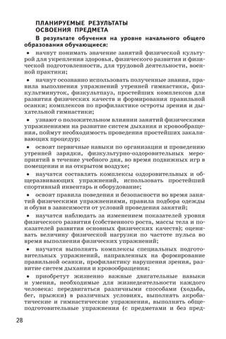 28
ПЛАНИРУЕМЫЕ РЕЗУЛЬТАТЫ
ОСВОЕНИЯ ПРЕДМЕТА
В результате обучения на уровне начального общего
образования обучающиеся:
•• начнут понимать значение занятий физической культу-
рой для укрепления здоровья, физического развития и физи-
ческой подготовленности, для трудовой деятельности, воен-
ной практики;
•• начнут осознанно использовать полученные знания, пра-
вила выполнения упражнений утренней гимнастики, физ-
культминуток, физкультпауз, простейших комплексов для
развития физических качеств и формирования правильной
осанки; комплексов по профилактике остроты зрения и ды-
хательной гимнастики;
•• узнают о положительном влиянии занятий физическими
упражнениями на развитие систем дыхания и кровообраще-
ния, поймут необходимость проведения простейших закали-
вающих процедур;
•• освоят первичные навыки по организации и проведению
утренней зарядки, физкультурно-оздоровительных меро-
приятий в течение учебного дня, во время подвижных игр в
помещении и на открытом воздухе;
•• научатся составлять комплексы оздоровительных и об-
щеразвивающих упражнений, использовать простейший
спортивный инвентарь и оборудование;
•• освоят правила поведения и безопасности во время заня-
тий физическими упражнениями, правила подбора одежды
и обуви в зависимости от условий проведения занятий;
•• научатся наблюдать за изменением показателей уровня
физического развития (собственного роста, массы тела и по-
казателей развития основных физических качеств); оцени-
вать величину физической нагрузки по частоте пульса во
время выполнения физических упражнений;
•• научатся выполнять комплексы специальных подгото-
вительных упражнений, направленных на формирование
правильной осанки, профилактику нарушения зрения, раз-
витие систем дыхания и кровообращения;
•• приобретут жизненно важные двигательные навыки
и умения, необходимые для жизнедеятельности каждого
человека: передвигаться различными способами (ходьба,
бег, прыжки) в различных условиях, выполнять акроба-
тические и гимнастические упражнения, выполнять обще-
подготовительные упражнения (с предметами и без пред-
 