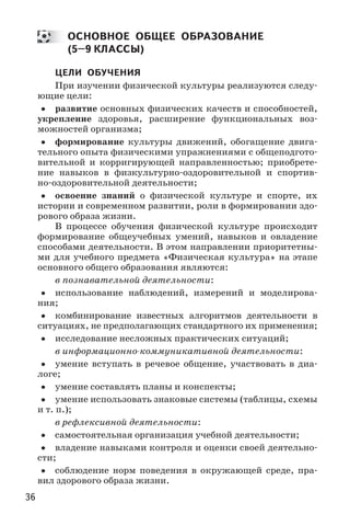 36
ОСНОВНОЕ ОБЩЕЕ ОБРАЗОВАНИЕ
(5–9 КЛАССЫ)
ЦЕЛИ ОБУЧЕНИЯ
При изучении физической культуры реализуются следу-
ющие цели:
•• развитие основных физических качеств и способностей,
укрепление здоровья, расширение функциональных воз-
можностей организма;
•• формирование культуры движений, обогащение двига-
тельного опыта физическими упражнениями с общеподгото-
вительной и корригирующей направленностью; приобрете-
ние навыков в физкультурно-оздоровительной и спортив-
но-оздоровительной деятельности;
•• освоение знаний о физической культуре и спорте, их
истории и современном развитии, роли в формировании здо-
рового образа жизни.
В процессе обучения физической культуре происходит
формирование общеучебных умений, навыков и овладение
способами деятельности. В этом направлении приоритетны-
ми для учебного предмета «Физическая культура» на этапе
основного общего образования являются:
в познавательной деятельности:
•• использование наблюдений, измерений и моделирова-
ния;
•• комбинирование известных алгоритмов деятельности в
ситуациях, не предполагающих стандартного их применения;
•• исследование несложных практических ситуаций;
в информационно-коммуникативной деятельности:
•• умение вступать в речевое общение, участвовать в диа-
логе;
•• умение составлять планы и конспекты;
•• умение использовать знаковые системы (таблицы, схемы
и т. п.);
в рефлексивной деятельности:
•• самостоятельная организация учебной деятельности;
•• владение навыками контроля и оценки своей деятельно-
сти;
•• соблюдение норм поведения в окружающей среде, пра-
вил здорового образа жизни.
 