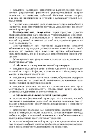 39
•• владение навыками выполнения разнообразных физи-
ческих упражнений различной функциональной направ-
ленности, технических действий базовых видов спорта,
а также их применения в игровой и соревновательной дея-
тельности;
•• умение максимально проявлять физические способности
(качества) при выполнении тестовых упражнений по физи-
ческой культуре.
Метапредметные результаты характеризуют уровень
сформированности качественных универсальных способно-
стей учащихся, проявляющихся в активном применении
знаний и умений в познавательной и предметно-практиче-
ской деятельности.
Приобретенные при освоении содержания предмета
«Физическая культура» универсальные способности необ-
ходимы не только при изучении других образователь-
ных дисциплин, но и в реальной повседневной жизни уча-
щихся.
Метапредметные результаты проявляются в различных
областях культуры.
В области коммуникативной культуры:
•• владение культурой речи, ведение диалога в доброжела-
тельной и открытой форме, проявление к собеседнику вни-
мания, интереса и уважения;
•• владение умением вести дискуссию, обсуждать содержа-
ние и результаты совместной деятельности, находить ком-
промиссы при принятии решений;
•• владение умением логически грамотно излагать, аргу-
ментировать и обосновывать собственную точку зрения,
убедительно доводить ее до собеседника.
В области познавательной культуры:
•• понимание физической культуры как явления, способ-
ствующего развитию целостной личности человека, его со-
знания и мышления, физических, психических и нравствен-
ных качеств;
•• понимание здоровья как важнейшего условия самораз-
вития и самореализации человека, расширяющего свободу
выбора профессиональной деятельности и обеспечивающего
долгую и высокую творческую активность;
•• понимание физической культуры как средства организа-
ции здорового образа жизни, профилактики вредных привы-
чек и девиантного (отклоняющегося) поведения.
 