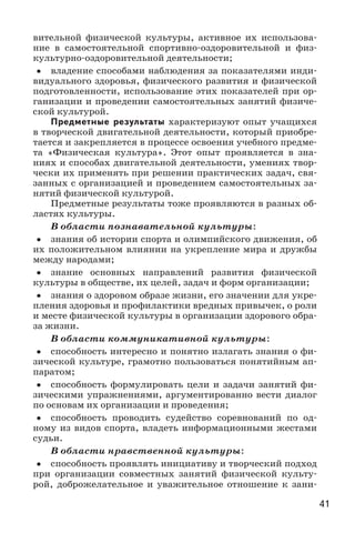 41
вительной физической культуры, активное их использова-
ние в самостоятельной спортивно-оздоровительной и физ-
культурно-оздоровительной деятельности;
•• владение способами наблюдения за показателями инди-
видуального здоровья, физического развития и физической
подготовленности, использование этих показателей при ор-
ганизации и проведении самостоятельных занятий физиче-
ской культурой.
Предметные результаты характеризуют опыт учащихся
в творческой двигательной деятельности, который приобре-
тается и закрепляется в процессе освоения учебного предме-
та «Физическая культура». Этот опыт проявляется в зна-
ниях и способах двигательной деятельности, умениях твор-
чески их применять при решении практических задач, свя-
занных с организацией и проведением самостоятельных за-
нятий физической культурой.
Предметные результаты тоже проявляются в разных об-
ластях культуры.
В области познавательной культуры:
•• знания об истории спорта и олимпийского движения, об
их положительном влиянии на укрепление мира и дружбы
между народами;
•• знание основных направлений развития физической
культуры в обществе, их целей, задач и форм организации;
•• знания о здоровом образе жизни, его значении для укре-
пления здоровья и профилактики вредных привычек, о роли
и месте физической культуры в организации здорового обра-
за жизни.
В области коммуникативной культуры:
•• способность интересно и понятно излагать знания о фи-
зической культуре, грамотно пользоваться понятийным ап-
паратом;
•• способность формулировать цели и задачи занятий фи-
зическими упражнениями, аргументированно вести диалог
по основам их организации и проведения;
•• способность проводить судейство соревнований по од-
ному из видов спорта, владеть информационными жестами
судьи.
В области нравственной культуры:
•• способность проявлять инициативу и творческий подход
при организации совместных занятий физической культу-
рой, доброжелательное и уважительное отношение к зани-
 