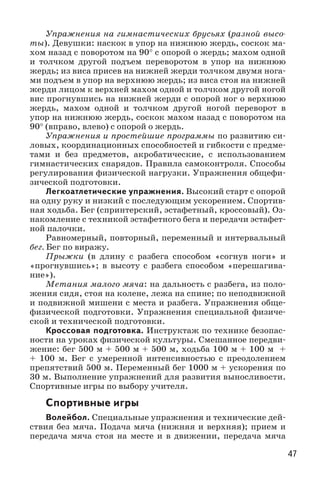 47
Упражнения на гимнастических брусьях (разной высо-
ты). Девушки: наскок в упор на нижнюю жердь, соскок ма-
хом назад с поворотом на 90° с опорой о жердь; махом одной
и толчком другой подъем переворотом в упор на нижнюю
жердь; из виса присев на нижней жерди толчком двумя нога-
ми подъем в упор на верхнюю жердь; из виса стоя на нижней
жерди лицом к верхней махом одной и толчком другой ногой
вис прогнувшись на нижней жерди с опорой ног о верхнюю
жердь, махом одной и толчком другой ногой переворот в
упор на нижнюю жердь, соскок махом назад с поворотом на
90° (вправо, влево) с опорой о жердь.
Упражнения и простейшие программы по развитию си-
ловых, координационных способностей и гибкости с предме-
тами и без предметов, акробатические, с использованием
гимнастических снарядов. Правила самоконтроля. Способы
регулирования физической нагрузки. Упражнения общефи-
зической подготовки.
Легкоатлетические упражнения. Высокий старт с опорой
на одну руку и низкий с последующим ускорением. Спортив-
ная ходьба. Бег (спринтерский, эстафетный, кроссовый). Оз-
накомление с техникой эстафетного бега и передачи эстафет-
ной палочки.
Равномерный, повторный, переменный и интервальный
бег. Бег по виражу.
Прыжки (в длину с разбега способом «согнув ноги» и
«прогнувшись»; в высоту с разбега способом «перешагива-
ние»).
Метания малого мяча: на дальность с разбега, из поло-
жения сидя, стоя на колене, лежа на спине; по неподвижной
и подвижной мишени с места и разбега. Упражнения обще-
физической подготовки. Упражнения специальной физиче-
ской и технической подготовки.
Кроссовая подготовка. Инструктаж по технике безопас-
ности на уроках физической культуры. Смешанное передви-
жение: бег 500 м + 500 м + 500 м, ходьба 100 м + 100 м +
+  100  м. Бег с умеренной интенсивностью с преодолением
препятствий 500 м. Переменный бег 1000 м + ускорения по
30 м. Выполнение упражнений для развития выносливости.
Спортивные игры по выбору учителя.
Спортивные игры
Волейбол. Специальные упражнения и технические дей-
ствия без мяча. Подача мяча (нижняя и верхняя); прием и
передача мяча стоя на месте и в движении, передача мяча
 