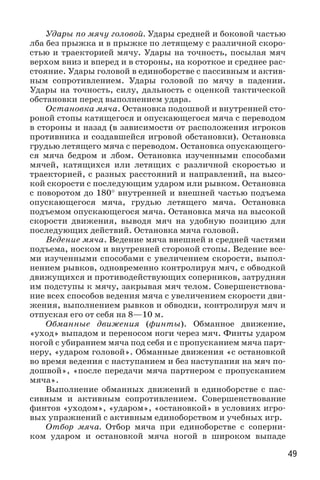49
Удары по мячу головой. Удары средней и боковой частью
лба без прыжка и в прыжке по летящему с различной скоро-
стью и траекторией мячу. Удары на точность, посылая мяч
верхом вниз и вперед и в стороны, на короткое и среднее рас-
стояние. Удары головой в единоборстве с пассивным и актив-
ным сопротивлением. Удары головой по мячу в падении.
Удары на точность, силу, дальность с оценкой тактической
обстановки перед выполнением удара.
Остановка мяча. Остановка подошвой и внутренней сто-
роной стопы катящегося и опускающегося мяча с переводом
в стороны и назад (в зависимости от расположения игроков
противника и создавшейся игровой обстановки). Остановка
грудью летящего мяча с переводом. Остановка опускающего-
ся мяча бедром и лбом. Остановка изученными способами
мячей, катящихся или летящих с различной скоростью и
траекторией, с разных расстояний и направлений, на высо-
кой скорости с последующим ударом или рывком. Остановка
с поворотом до 180° внутренней и внешней частью подъема
опускающегося мяча, грудью летящего мяча. Остановка
подъемом опускающегося мяча. Остановка мяча на высокой
скорости движения, выводя мяч на удобную позицию для
последующих действий. Остановка мяча головой.
Ведение мяча. Ведение мяча внешней и средней частями
подъема, носком и внутренней стороной стопы. Ведение все-
ми изученными способами с увеличением скорости, выпол-
нением рывков, одновременно контролируя мяч, с обводкой
движущихся и противодействующих соперников, затрудняя
им подступы к мячу, закрывая мяч телом. Совершенствова-
ние всех способов ведения мяча с увеличением скорости дви-
жения, выполнением рывков и обводки, контролируя мяч и
отпуская его от себя на 8—10 м.
Обманные движения (финты). Обманное движение,
«уход» выпадом и переносом ноги через мяч. Финты ударом
ногой с убиранием мяча под себя и с пропусканием мяча парт-
неру, «ударом головой». Обманные движения «с остановкой
во время ведения с наступанием и без наступания на мяч по-
дошвой», «после передачи мяча партнером с пропусканием
мяча».
Выполнение обманных движений в единоборстве с пас-
сивным и активным сопротивлением. Совершенствование
финтов «уходом», «ударом», «остановкой» в условиях игро-
вых упражнений с активным единоборством и учебных игр.
Отбор мяча. Отбор мяча при единоборстве с соперни-
ком ударом и остановкой мяча ногой в широком выпаде
 