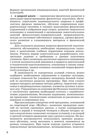 6
формам организации индивидуальных занятий физической
культурой;
•• в средней школе — гармоничное физическое развитие и
прикладно-ориентированная физическая подготовка обуча-
ющихся, укрепление индивидуального здоровья и профи-
лактика вредных привычек, обучение современным оздо-
ровительным системам и технике выполнения физических
упражнений в избранном виде спорта, развитие творческого
отношения и компетенций в организации самостоятельных
занятий физкультурно-оздоровительной направленности,
исходя из состояния собственного здоровья, уровня физиче-
ского развития и сложившихся интересов к физической
культуре.
Для успешного решения вопросов физической подготов-
ленности обучающихся необходимо индивидуально подхо-
дить к выполнению учебных нормативов каждым школь-
ником. Учитель вправе самостоятельно разрабатывать кон-
трольные задания и требования к уровню подготовки
учеников. Здесь возможны различные варианты оценивания
с учетом положительной динамики и прироста двигательной
и технической подготовленности, отношения к своему совер-
шенствованию, знания основных положений теории физиче-
ской культуры и др.
В зависимости от конкретных условий учитель может
подбирать необходимые упражнения и игровые ситуации,
которые помогали бы учащимся овладевать базовой техни-
кой из различных разделов программы. При этом следует
широко внедрять активные методы работы, творческие груп-
повые и индивидуальные задания, элементы деловых и роле-
вых игр. Упражнения по освоению футбольных технических
и тактических приемов необходимо сочетать с акробатиче-
скими упражнениями, беговыми заданиями, всевозможны-
ми прыжками, техническими элементами из различных по-
движных и спортивных игр.
При реализации конкретно этой программы, основанной
на спортивной игре «Футбол», возможно проведение заня-
тий по системе сдвоенных уроков, а также планирование
уроков в первой и четвертой четверти в объеме четырех ча-
сов в неделю (пока позволяют погодные условия), а во второй
и третьей четверти проведение двух уроков в неделю. По воз-
можности рекомендуется использовать принцип раздель­
ного обучения, когда мальчики и девочки занимаются на
разных площадках. При таком подходе удается устранить
определенные организационные, мотивационные, педагоги-
 