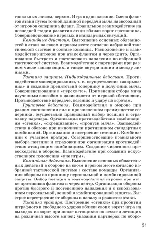 51
гональных, низом, верхом. Игра в одно касание. Смена флан-
гов атаки путем точной длинной передачи мяча на свободный
от игроков соперника фланг. Правильное взаимодействие на
последней стадии развития атаки вблизи ворот противника.
Совершенствование игровых и стандартных ситуаций.
Командные действия. Выполнение основных обязанно-
стей в атаке на своем игровом месте согласно избранной так-
тической системе в составе команды. Расположение и взаи-
модействие игроков при атаке флангом и через центр. Орга-
низация быстрого и постепенного нападения по избранной
тактической системе. Взаимодействие с партнерами при раз-
ном числе нападающих, а также внутри линии и между ли-
ниями.
Тактика защиты. Индивидуальные действия. Проти-
водействие маневрированию, т. е. осуществление «закрыва-
ния» и создание препятствий сопернику в получении мяча.
Совершенствование в «перехвате». Применение отбора мяча
изученным способом в зависимости от игровой обстановки.
Противодействие передаче, ведению и удару по воротам.
Групповые действия. Взаимодействия в обороне при
разном соотношении сил и при численном преимуществе со-
перника, осуществляя правильный выбор позиции и стра-
ховку партнера. Организация противодействия комбинаци-
ям «стенка», «скрещивание», «пропуск мяча». Взаимодей-
ствия в обороне при выполнении противником стандартных
комбинаций. Организация и построение «стенки». Комбина-
ции с участием вратаря. Совершенствование правильного
выбора позиции и страховки при организации противодей-
ствия атакующим комбинациям. Создание численного пре-
восходства в обороне. Взаимодействие при создании искус-
ственного положения «вне игры».
Командные действия. Выполнение основных обязатель-
ных действий в обороне на своем игровом месте согласно из-
бранной тактической системе в составе команды. Организа-
ция обороны по принципу персональной и комбинированной
защиты. Выбор позиции и взаимодействия игроков при ата-
ке противника флангом и через центр. Организация обороны
против быстрого и постепенного нападения и с использова-
нием персональной, зонной и комбинированной защиты. Бы-
строе перестроение от обороны к началу и развитию атаки.
Тактика вратаря. Построение «стенки» при пробитии
штрафного и свободного ударов вблизи своих ворот: игра на
выходах из ворот при ловле катящихся по земле и летящих
на различной высоте мячей; указания партнерам по оборо-
 