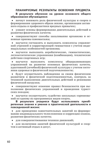 60
ПЛАНИРУЕМЫЕ РЕЗУЛЬТАТЫ ОСВОЕНИЯ ПРЕДМЕТА
В результате обучения на уровне основного общего
образования обучающиеся:
•• начнут понимать роль физической культуры и спорта в
формировании здорового образа жизни, организации актив-
ного отдыха и профилактики вредных привычек;
•• узнают основы формирования двигательных действий и
развития физических качеств;
•• совершенствуют способы закаливания организма и ос-
новные приемы самомассажа;
•• научатся составлять и выполнять комплексы упражне-
ний утренней и корригирующей гимнастики с учетом инди-
видуальных особенностей организма;
•• научатся выполнять акробатические, гимнастические,
легкоатлетические упражнения (комбинации), технические
действия спортивных игр;
•• научатся выполнять комплексы общеразвивающих
упражнений на развитие основных физических качеств,
адаптивной (лечебной) физической культуры с учетом состо-
яния здоровья и физической подготовленности;
•• будут осуществлять наблюдения за своим физическим
развитием и физической подготовленностью, контроль за
техникой выполнения двигательных действий и режимами
физической нагрузки;
•• совершенствуют освоение правил безопасности при вы-
полнении физических упражнений и проведении турист-
ских походов;
•• научатся осуществлять судейство школьных соревнова-
ний по одному из программных видов спорта.
В результате учащиеся будут использовать приоб-
ретенные знания и умения в практической деятельности и
повседневной жизни:
•• для проведения самостоятельных занятий по формиро-
ванию индивидуального телосложения и коррекции осанки,
развитию физических качеств;
•• для совершенствования техники движений;
•• для включения занятий физической культурой и спор-
том в активный отдых и досуг.
 
