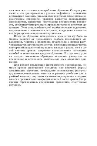 ческие и психологические проблемы обучения. Следует учи-
тывать, что при проведении уроков по футболу с девочками
необходимо помнить, что они отличаются от мальчиков ана-
томическим строением, уровнем развития двигательных
способностей, скоростью протекания психических процес-
сов, особенностями функционирования органов и систем ор-
ганизма. Учет этих особенностей особенно важен в детском,
подростковом и юношеском возрасте, когда идет интенсив-
ное формирование и развитие организма.
Качество обучения техническим элементам футбола во
многом зависит от правильного подбора подводящих уп-
ражнений, четкого и понятного объяснения и показа разу-
чиваемых технических элементов, необходимого количества
повторений упражнений не только на одном уроке, но и в це-
лой системе уроков, широкого использования наглядных
пособий и технических средств обучения. В ходе всего уро-
ка следует постоянно обращать внимание учащихся на
правильное и осознанное выполнение всех заданных дви-
жений.
Для полной реализации программного содержания, по-
мимо уроков физической культуры как ведущей формы
организации обучения, необходимо использовать физкуль-
турно-оздоровительные занятия в режиме учебного дня и
учебной недели, спортивно-массовые мероприятия и педаго-
гически организованные формы занятий после уроков (спор-
тивные соревнования, спортивные праздники, спортивные
кружки).
 