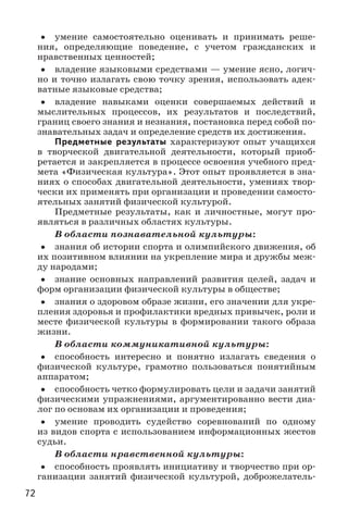 72
•• умение самостоятельно оценивать и принимать реше-
ния, определяющие поведение, с учетом гражданских и
нравственных ценностей;
•• владение языковыми средствами — умение ясно, логич-
но и точно излагать свою точку зрения, использовать адек-
ватные языковые средства;
•• владение навыками оценки совершаемых действий и
мыслительных процессов, их результатов и последствий,
границ своего знания и незнания, постановка перед собой по-
знавательных задач и определение средств их достижения.
Предметные результаты характеризуют опыт учащихся
в творческой двигательной деятельности, который приоб-
ретается и закрепляется в процессе освоения учебного пред-
мета «Физическая культура». Этот опыт проявляется в зна-
ниях о способах двигательной деятельности, умениях твор-
чески их применять при организации и проведении самосто-
ятельных занятий физической культурой.
Предметные результаты, как и личностные, могут про-
являться в различных областях культуры.
В области познавательной культуры:
•• знания об истории спорта и олимпийского движения, об
их позитивном влиянии на укрепление мира и дружбы меж-
ду народами;
•• знание основных направлений развития целей, задач и
форм организации физической культуры в обществе;
•• знания о здоровом образе жизни, его значении для укре-
пления здоровья и профилактики вредных привычек, роли и
месте физической культуры в формировании такого образа
жизни.
В области коммуникативной культуры:
•• способность интересно и понятно излагать сведения о
физической культуре, грамотно пользоваться понятийным
аппаратом;
•• способность четко формулировать цели и задачи занятий
физическими упражнениями, аргументированно вести диа-
лог по основам их организации и проведения;
•• умение проводить судейство соревнований по одному
из видов спорта с использованием информационных жестов
судьи.
В области нравственной культуры:
•• способность проявлять инициативу и творчество при ор-
ганизации занятий физической культурой, доброжелатель-
 