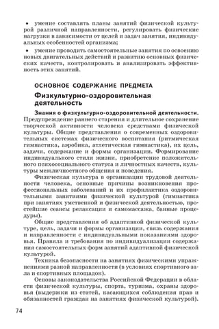 74
•• умение составлять планы занятий физической культу-
рой различной направленности, регулировать физические
нагрузки в зависимости от целей и задач занятия, индивиду-
альных особенностей организма;
•• умение проводить самостоятельные занятия по освоению
новых двигательных действий и развитию основных физиче-
ских качеств, контролировать и анализировать эффектив-
ность этих занятий.
ОСНОВНОЕ СОДЕРЖАНИЕ ПРЕДМЕТА
Физкультурно-оздоровительная
деятельность
Знания о физкультурно-оздоровительной деятельности.
Предупреждение раннего старения и длительное сохранение
творческой активности человека средствами физической
культуры. Общие представления о современных оздорови-
тельных системах физического воспитания (ритмическая
гимнастика, аэробика, атлетическая гимнастика), их цель,
задачи, содержание и формы организации. Формирование
индивидуального стиля жизни, приобретение положитель-
ного психосоциального статуса и личностных качеств, куль-
туры межличностного общения и поведения.
Физическая культура в организации трудовой деятель-
ности человека, основные причины возникновения про­
фессиональных заболеваний и их профилактика оздорови-
тельными занятиями физической культурой (гимнастика
при занятиях умственной и физической деятельностью, про-
стейшие сеансы релаксации и самомассажа, банные проце-
дуры).
Общие представления об адаптивной физической куль-
туре, цель, задачи и формы организации, связь содержания
и направленности с индивидуальными показаниями здоро-
вья. Правила и требования по индивидуализации содержа-
ния самостоятельных форм занятий адаптивной физической
культурой.
Техника безопасности на занятиях физическими упраж-
нениями разной направленности (в условиях спортивного за-
ла и спортивных площадок).
Основы законодательства Российской Федерации в обла-
сти физической культуры, спорта, туризма, охраны здоро-
вья (выдержки из статей, касающихся соблюдения прав и
обязанностей граждан на занятиях физической культурой).
 