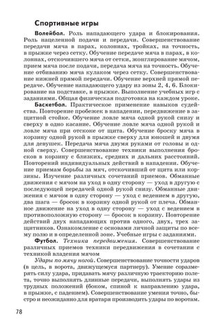 78
Спортивные игры
Волейбол. Роль нападающего удара и блокирования.
Роль нацеленной подачи и передачи. Совершенствование
передачи мяча в парах, колоннах, тройках, на точность,
в прыжке через сетку. Обучение передаче мяча в парах, в ко-
лоннах, отскочившего мяча от сетки, жонглирование мячом,
прием мяча после подачи, передача мяча на точность. Обуче-
ние отбиванию мяча кулаком через сетку. Совершенствова-
ние нижней прямой передачи. Обучение верхней прямой пе-
редаче. Обучение нападающего удару из зоны 2, 4, 6. Блоки-
рование на подставке, в прыжке. Выполнение учебных игр с
заданиями. Общая физическая подготовка на каждом уроке.
Баскетбол. Практическое применение навыков судей-
ства. Повторение пробежек в нападении, передвижение в за-
щитной стойке. Обучение ловле мяча одной рукой снизу и
сверху в одно касание. Обучение ловле мяча одной рукой и
ловле мяча при отскоке от щита. Обучение броску мяча в
корзину одной рукой в прыжке сверху для юношей и двумя
для девушек. Передача мяча двумя руками от головы и од-
ной сверху. Совершенствование техники выполнения бро-
сков в корзину с близких, средних и дальних расстояний.
Повторений индивидуальных действий в нападении. Обуче-
ние приемам борьбы за мяч, отскочивший от щита или кор-
зины. Изучение различных сочетаний приемов. Обманные
движения с мячом на уход в одну сторону — уход в другую с
последующей передачей одной рукой снизу. Обманные дви-
жения с мячом в одну сторону — уход с ведением в другую,
два шага — бросок в корзину одной рукой от плеча. Обман-
ное движение на уход в одну сторону  — уход с ведением в
противоположную сторону — бросок в корзину. Повторение
действий двух нападающих против одного, двух, трех за-
щитников. Ознакомление с основами личной защиты по все-
му полю и в определенной зоне. Учебные игры с заданиями.
Футбол. Техника передвижения. Совершенствование
различных приемов техники передвижения в сочетании с
техникой владения мячом
Удары по мячу ногой. Совершенствование точности ударов
(в цель, в ворота, движущемуся партнеру). Умение соразме-
рять силу удара, придавать мячу различную траекторию поле-
та, точно выполнять длинные передачи, выполнять удары из
трудных положений (боком, спиной к направлению удара,
в прыжке, с падением). Совершенствование умения точно, бы-
стро и неожиданно для вратаря производить удары по воротам.
 