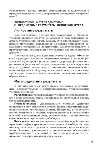 9
Развиваются также умения сотрудничать в коллективе в
процессе подвижных игр, спортивных тренировок и соревно-
ваний.
ЛИЧНОСТНЫЕ, МЕТАПРЕДМЕТНЫЕ 
И ПРЕДМЕТНЫЕ РЕЗУЛЬТАТЫ ОСВОЕНИЯ КУРСА
Личностные результаты
Для достижения личностных результатов в образова-
тельном процессе следует использовать разнообразные за-
дания, упражнения, игры, задачи. Они способствуют повы-
шению мотивации школьников на основе самооценки ре-
зультатов собственных достижений, заинтересованности в
приобретении, расширении и углублении знаний и способов
действий.
Личностными достижениями освоения курса «Физиче-
ская культура» являются понимание значения занятий фи-
зической культурой для укрепления здоровья, физического
развития и физической подготовленности, а в последующем
и для трудовой деятельности; понимание положительного
влияния физической культуры на развитие всех систем и ор-
ганов организма человека; овладение основами здорового
образа жизни.
Метапредметные результаты
К метапредметным результатам относятся регулятив-
ные, познавательные и коммуникативные универсальные
учебные действия.
Регулятивные универсальные учебные действия включа-
ют в себя целеполагание, планирование, контроль и оценку
своей деятельности.
Познавательные универсальные учебные действия
включают в себя смысловое чтение, поиск информации в до-
полнительных источниках (книги, Интернет), умение адек-
ватно, осознанно и понятно строить речевые высказывания
в устной и письменной речи, устанавливать причинно-след-
ственные связи, сравнивать, обобщать.
Коммуникативные универсальные учебные действия на-
правлены на формирование компетентности в общении, уме-
ния слушать, вести диалог в соответствии с целями и зада­
чами общения, участвовать в коллективном обсуждении
проблем и принятии решений, строить продуктивное сотруд-
ничество со сверстниками и взрослыми.
 