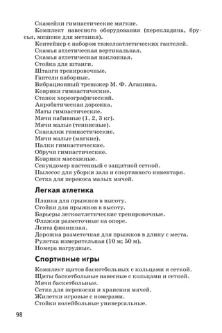 98
Скамейки гимнастические мягкие.
Комплект навесного оборудования (перекладина, бру-
сья, мишени для метания).
Контейнер с набором тяжелоатлетических гантелей.
Скамья атлетическая вертикальная.
Скамья атлетическая наклонная.
Стойка для штанги.
Штанги тренировочные.
Гантели наборные.
Вибрационный тренажер М. Ф. Агашина.
Коврики гимнастические.
Станок хореографический.
Акробатическая дорожка.
Маты гимнастические.
Мячи набивные (1, 2, 3 кг).
Мячи малые (теннисные).
Скакалки гимнастические.
Мячи малые (мягкие).
Палки гимнастические.
Обручи гимнастические.
Коврики массажные.
Секундомер настенный с защитной сеткой.
Пылесос для уборки зала и спортивного инвентаря.
Сетка для переноса малых мячей.
Легкая атлетика
Планка для прыжков в высоту.
Стойки для прыжков в высоту.
Барьеры легкоатлетические тренировочные.
Флажки разметочные на опоре.
Лента финишная.
Дорожка разметочная для прыжков в длину с места.
Рулетка измерительная (10 м; 50 м).
Номера нагрудные.
Спортивные игры
Комплект щитов баскетбольных с кольцами и сеткой.
Щиты баскетбольные навесные с кольцами и сеткой.
Мячи баскетбольные.
Сетка для переноски и хранения мячей.
Жилетки игровые с номерами.
Стойки волейбольные универсальные.
 