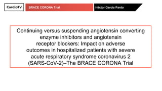 BRACE CORONA Trial Héctor García Pardo
Continuing versus suspending angiotensin converting
enzyme inhibitors and angiotensin
receptor blockers: Impact on adverse
outcomes in hospitalized patients with severe
acute respiratory syndrome coronavirus 2
(SARS-CoV-2)–The BRACE CORONA Trial
 