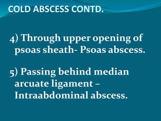 COLD ABSCESS CONTD.
4) Through upper opening of
psoas sheath- Psoas abscess.
5) Passing behind median
arcuate ligament –
Intraabdominal abscess.
 