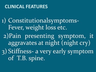 CLINICAL FEATURES
1) Constitutionalsymptoms-
Fever, weight loss etc.
2)Pain presenting symptom, it
aggravates at night (night cry)
3) Stiffness- a very early symptom
of T.B. spine.
 