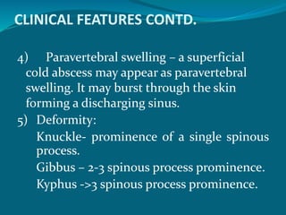 CLINICAL FEATURES CONTD.
4) Paravertebral swelling – a superficial
cold abscess may appear as paravertebral
swelling. It may burst through the skin
forming a discharging sinus.
5) Deformity:
Knuckle- prominence of a single spinous
process.
Gibbus – 2-3 spinous process prominence.
Kyphus ->3 spinous process prominence.
 
