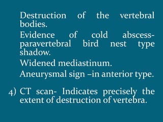 Destruction of the vertebral
bodies.
Evidence of cold abscess-
paravertebral bird nest type
shadow.
Widened mediastinum.
Aneurysmal sign –in anterior type.
4) CT scan- Indicates precisely the
extent of destruction of vertebra.
 