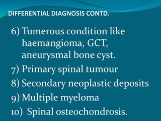 DIFFERENTIAL DIAGNOSIS CONTD.
6) Tumerous condition like
haemangioma, GCT,
aneurysmal bone cyst.
7) Primary spinal tumour
8) Secondary neoplastic deposits
9) Multiple myeloma
10) Spinal osteochondrosis.
 
