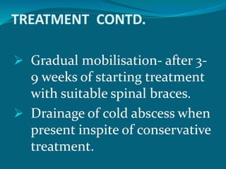 TREATMENT CONTD.
 Gradual mobilisation- after 3-
9 weeks of starting treatment
with suitable spinal braces.
 Drainage of cold abscess when
present inspite of conservative
treatment.
 