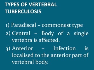 TYPES OF VERTEBRAL
TUBERCULOSIS
1) Paradiscal – commonest type
2) Central – Body of a single
vertebra is affected.
3) Anterior – Infection is
localised to the anterior part of
vertebral body.
 