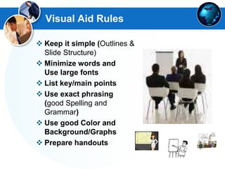 Visual Aid Rules
 Keep it simple (Outlines &
Slide Structure)
 Minimize words and
Use large fonts
 List key/main points
 Use exact phrasing
(good Spelling and
Grammar)
 Use good Color and
Background/Graphs
 Prepare handouts
 