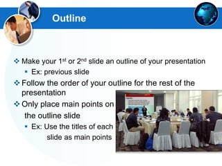 Outline
 Make your 1st or 2nd slide an outline of your presentation
 Ex: previous slide
Follow the order of your outline for the rest of the
presentation
Only place main points on
the outline slide
 Ex: Use the titles of each
slide as main points
 