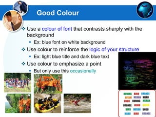 Good Colour
 Use a colour of font that contrasts sharply with the
background
 Ex: blue font on white background
 Use colour to reinforce the logic of your structure
 Ex: light blue title and dark blue text
 Use colour to emphasize a point
 But only use this occasionally
 