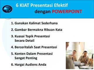 1. Gunakan Kalimat Sederhana
2. Gambar Bermakna Ribuan Kata
3. Kuasai Topik Presentasi
Secara Detail
4. Berceritalah Saat Presentasi
5. Konten Dalam Presentasi
Sangat Penting
6. Hargai Audiens Anda
6 KIAT Presentasi Efektif
dengan POWERPOINT
 